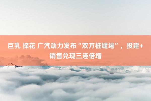 巨乳 探花 广汽动力发布“双万桩缱绻”，投建+销售兑现三连倍增