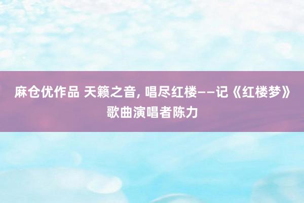 麻仓优作品 天籁之音， 唱尽红楼——记《红楼梦》歌曲演唱者陈力