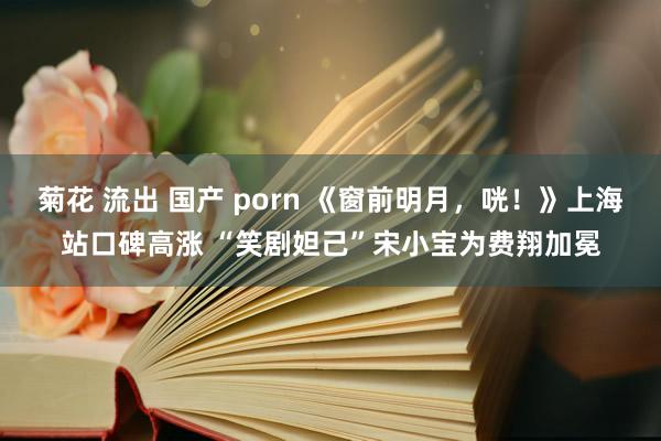 菊花 流出 国产 porn 《窗前明月，咣！》上海站口碑高涨 “笑剧妲己”宋小宝为费翔加冕
