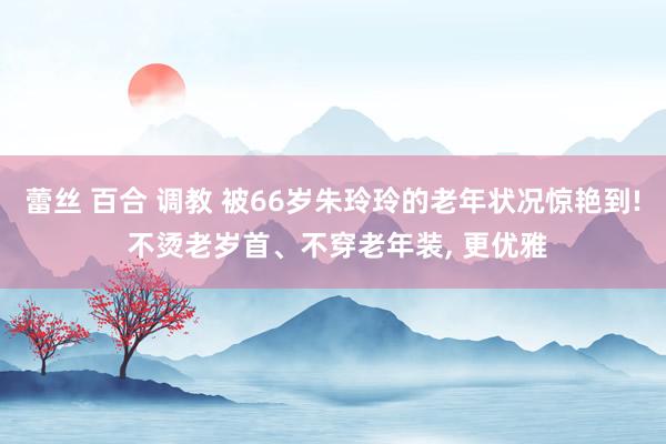 蕾丝 百合 调教 被66岁朱玲玲的老年状况惊艳到! 不烫老岁首、不穿老年装, 更优雅
