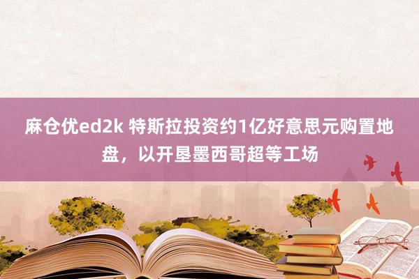 麻仓优ed2k 特斯拉投资约1亿好意思元购置地盘，以开垦墨西哥超等工场