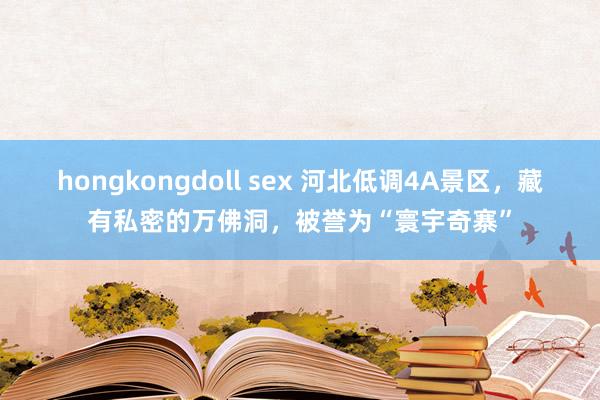 hongkongdoll sex 河北低调4A景区，藏有私密的万佛洞，被誉为“寰宇奇寨”