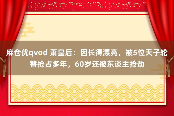 麻仓优qvod 萧皇后：因长得漂亮，被5位天子轮替抢占多年，60岁还被东谈主抢劫