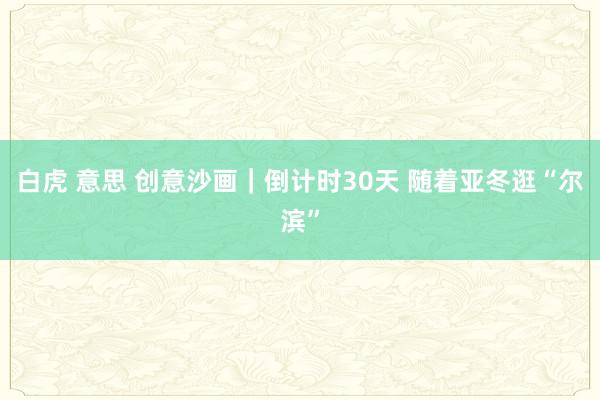 白虎 意思 创意沙画｜倒计时30天 随着亚冬逛“尔滨”