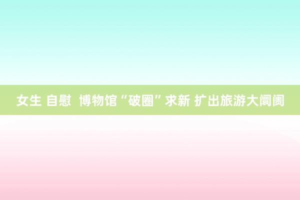女生 自慰  博物馆“破圈”求新 扩出旅游大阛阓