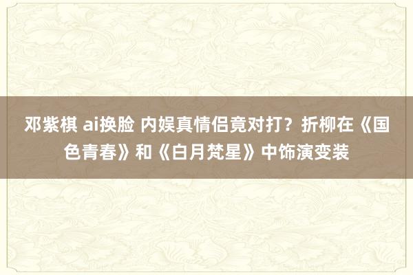 邓紫棋 ai换脸 内娱真情侣竟对打？折柳在《国色青春》和《白月梵星》中饰演变装