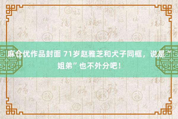 麻仓优作品封面 71岁赵雅芝和犬子同框，说是“姐弟”也不外分吧！