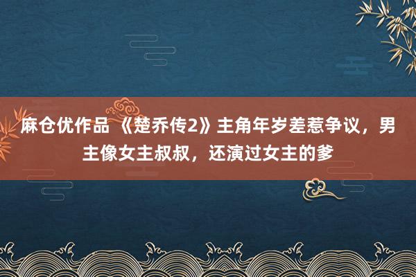 麻仓优作品 《楚乔传2》主角年岁差惹争议，男主像女主叔叔，还演过女主的爹