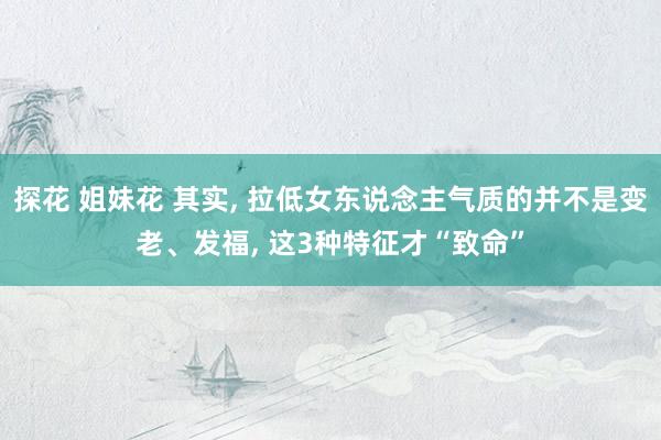 探花 姐妹花 其实， 拉低女东说念主气质的并不是变老、发福， 这3种特征才“致命”