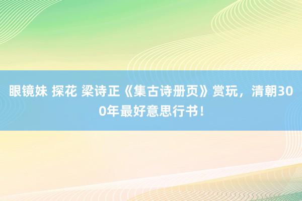 眼镜妹 探花 梁诗正《集古诗册页》赏玩，清朝300年最好意思行书！