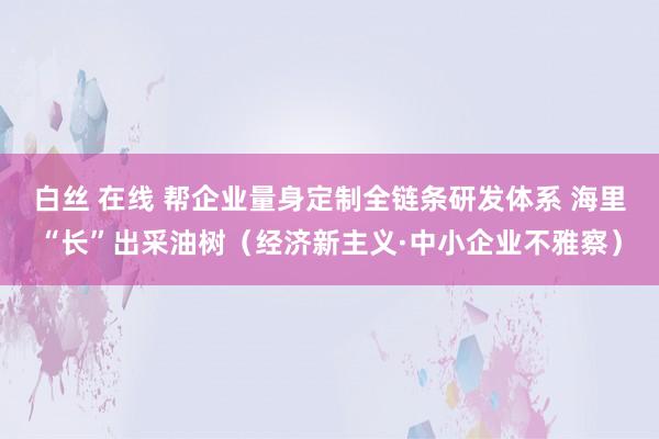 白丝 在线 帮企业量身定制全链条研发体系 海里“长”出采油树（经济新主义·中小企业不雅察）