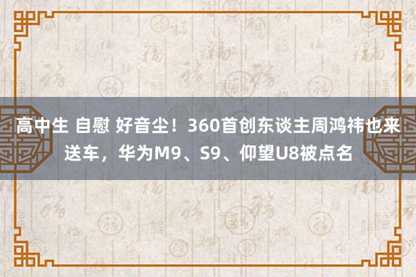 高中生 自慰 好音尘！360首创东谈主周鸿祎也来送车，华为M9、S9、仰望U8被点名