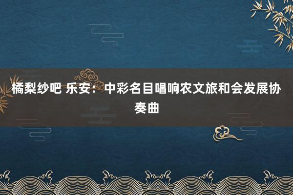 橘梨纱吧 乐安：中彩名目唱响农文旅和会发展协奏曲