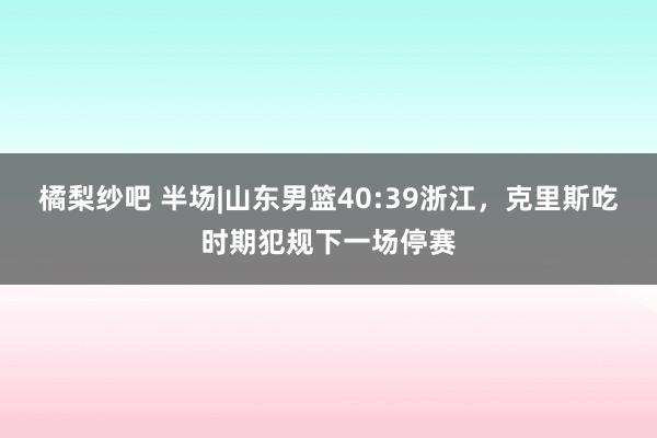 橘梨纱吧 半场|山东男篮40:39浙江，克里斯吃时期犯规下一场停赛