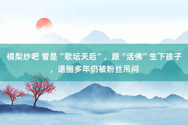 橘梨纱吧 曾是“歌坛天后”，跟“活佛”生下孩子，退圈多年仍被粉丝吊问
