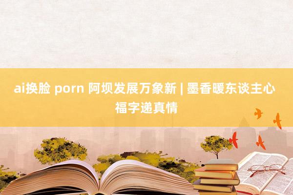 ai换脸 porn 阿坝发展万象新 | 墨香暖东谈主心 福字递真情