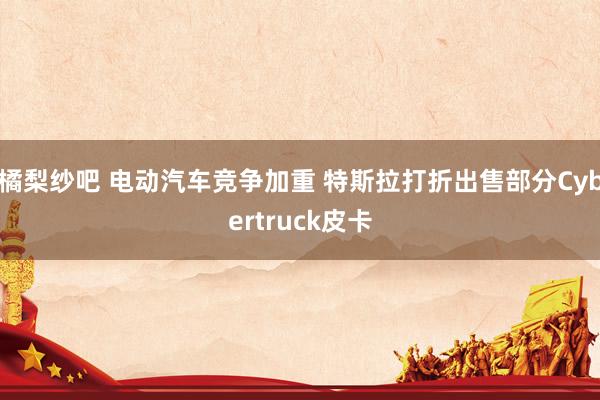 橘梨纱吧 电动汽车竞争加重 特斯拉打折出售部分Cybertruck皮卡