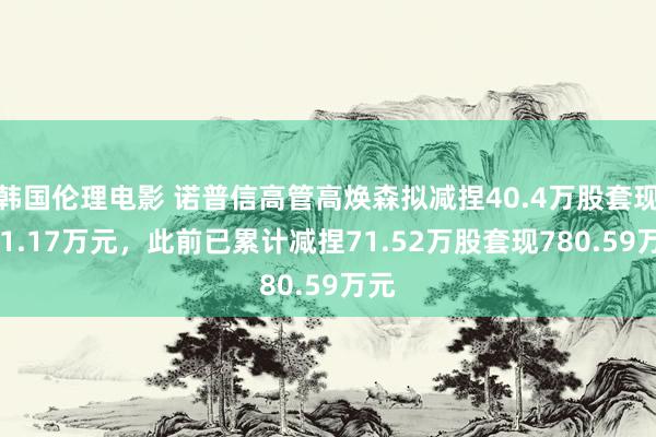 韩国伦理电影 诺普信高管高焕森拟减捏40.4万股套现441.17万元，此前已累计减捏71.52万股套现780.59万元