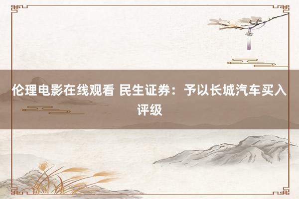 伦理电影在线观看 民生证券：予以长城汽车买入评级