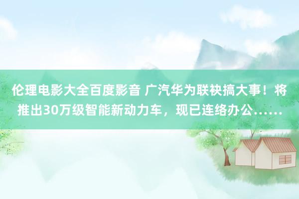 伦理电影大全百度影音 广汽华为联袂搞大事！将推出30万级智能新动力车，现已连络办公……