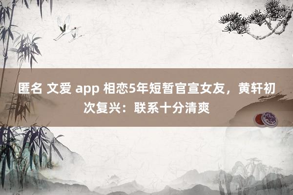 匿名 文爱 app 相恋5年短暂官宣女友，黄轩初次复兴：联系十分清爽