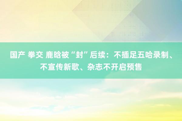 国产 拳交 鹿晗被“封”后续：不插足五哈录制、不宣传新歌、杂志不开启预售