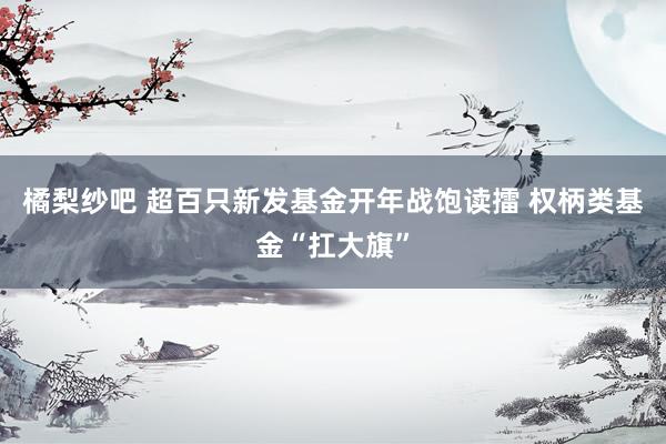 橘梨纱吧 超百只新发基金开年战饱读擂 权柄类基金“扛大旗”