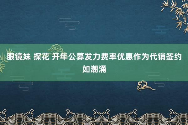 眼镜妹 探花 开年公募发力费率优惠作为代销签约如潮涌