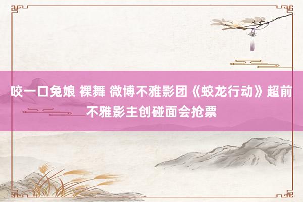 咬一口兔娘 裸舞 微博不雅影团《蛟龙行动》超前不雅影主创碰面会抢票