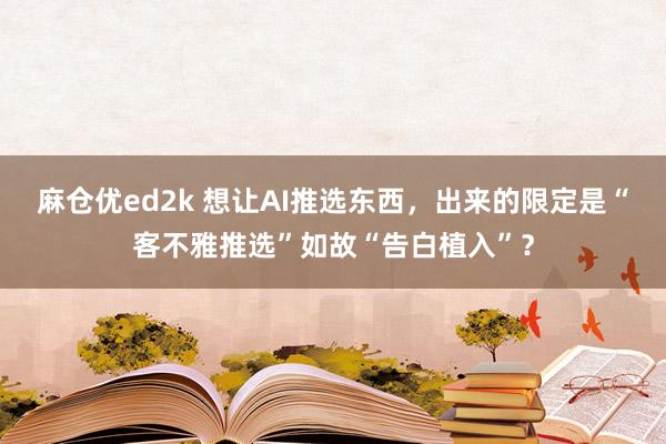 麻仓优ed2k 想让AI推选东西，出来的限定是“客不雅推选”如故“告白植入”？