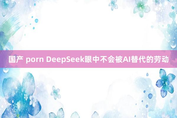 国产 porn DeepSeek眼中不会被AI替代的劳动