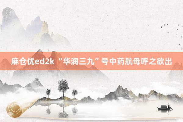 麻仓优ed2k “华润三九”号中药航母呼之欲出