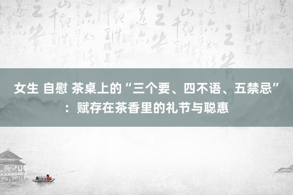 女生 自慰 茶桌上的“三个要、四不语、五禁忌”：赋存在茶香里的礼节与聪惠