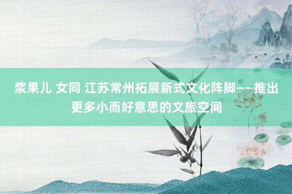 浆果儿 女同 江苏常州拓展新式文化阵脚——推出更多小而好意思的文旅空间