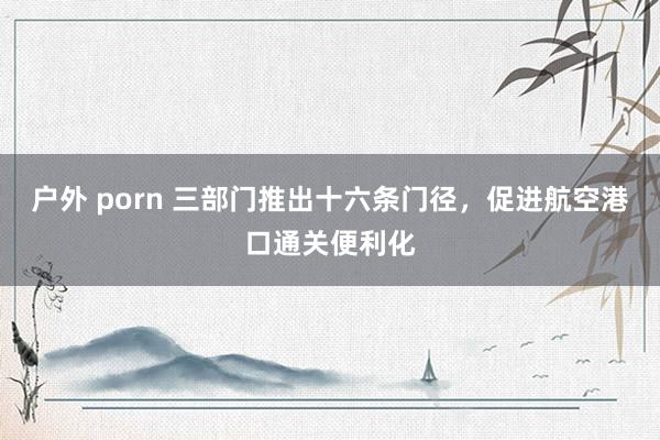 户外 porn 三部门推出十六条门径，促进航空港口通关便利化