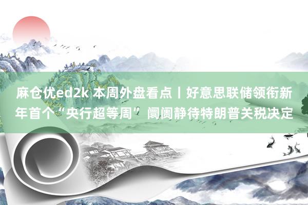 麻仓优ed2k 本周外盘看点丨好意思联储领衔新年首个“央行超等周” 阛阓静待特朗普关税决定