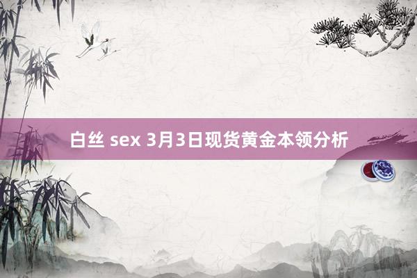 白丝 sex 3月3日现货黄金本领分析