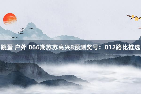跳蛋 户外 066期苏苏高兴8预测奖号：012路比推选