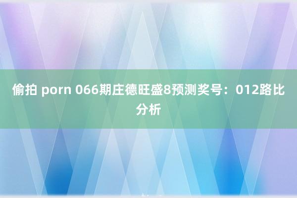 偷拍 porn 066期庄德旺盛8预测奖号：012路比分析
