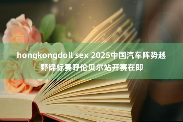 hongkongdoll sex 2025中国汽车阵势越野锦标赛呼伦贝尔站开赛在即