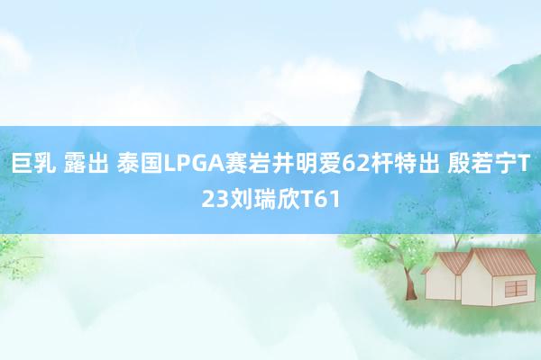 巨乳 露出 泰国LPGA赛岩井明爱62杆特出 殷若宁T23刘瑞欣T61