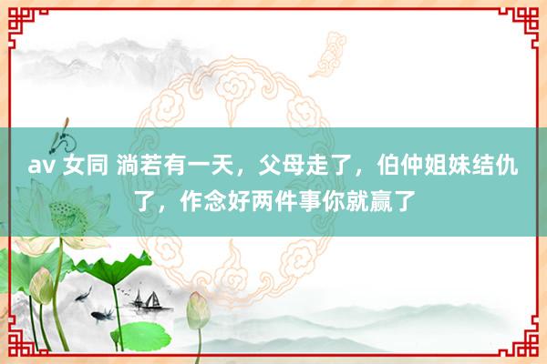 av 女同 淌若有一天，父母走了，伯仲姐妹结仇了，作念好两件事你就赢了