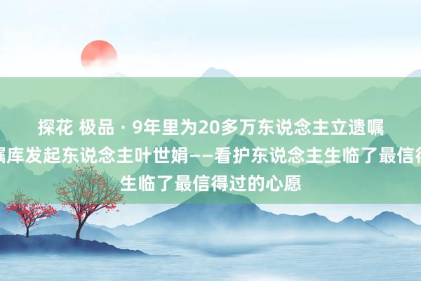 探花 极品 · 9年里为20多万东说念主立遗嘱，浙江遗嘱库发起东说念主叶世娟——看护东说念主生临了最信得过的心愿