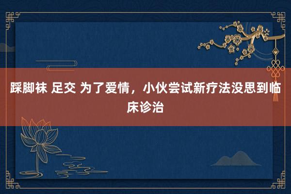 踩脚袜 足交 为了爱情，小伙尝试新疗法没思到临床诊治