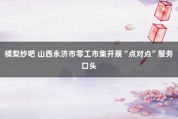 橘梨纱吧 山西永济市零工市集开展“点对点”服务口头
