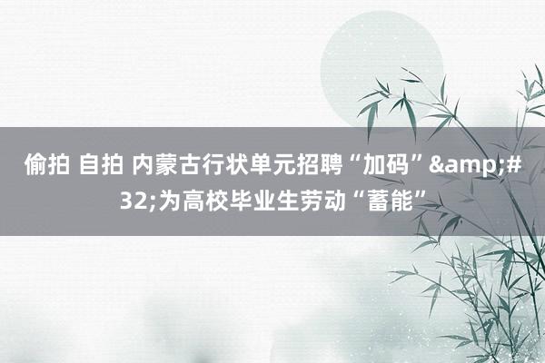 偷拍 自拍 内蒙古行状单元招聘“加码”&#32;为高校毕业生劳动“蓄能”