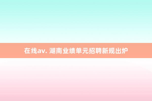 在线av. 湖南业绩单元招聘新规出炉