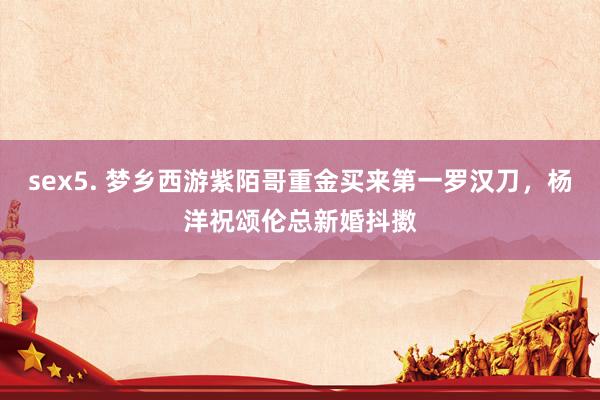 sex5. 梦乡西游紫陌哥重金买来第一罗汉刀，杨洋祝颂伦总新婚抖擞