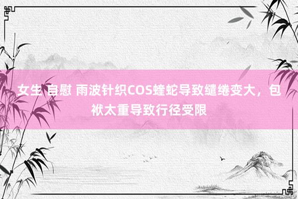 女生 自慰 雨波针织COS蝰蛇导致缱绻变大，包袱太重导致行径受限