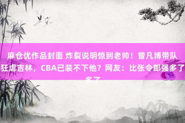 麻仓优作品封面 炸裂说明惊到老帅！曾凡博带队狂虐吉林，CBA已装不下他？网友：比张令郎强多了